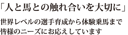 「人と馬との触れ合いを大切に」世界レベルの選手育成から体験乗馬まで、皆様のニーズにお応えしています