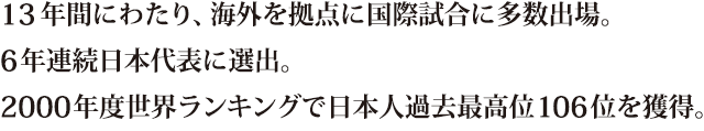 13年間にわたり、海外を拠点に国際試合に多数出場。6年連続日本代表に選出。2000年度世界ランキングで日本人過去最高位106位を獲得。